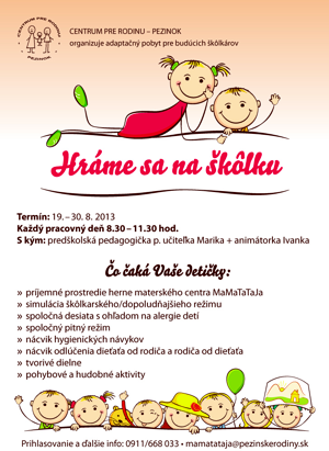 Kliknite pre zväčšenie Hráme sa na škôlku CENTRUM PRE RODINU – PEZINOK organizuje adaptačný pobyt pre budúcich škôlkárov Termín: 19. – 30. 8. 2013 Každý pracovný deň 8.30 – 11.30 hod. S kým: predškolská pedagogička p. učiteľka Marika + animátorka Ivanka Čo čaká Vaše detičky: » príjemné prostredie herne materského centra MaMaTaTaJa » simulácia škôlkarského/dopoludňajšieho režimu » spoločná desiata s ohľadom na alergie detí » spoločný pitný režim » nácvik hygienických návykov » nácvik odlúčenia dieťaťa od rodiča a rodiča od dieťaťa » tvorivé dielne » pohybové a hudobné aktivity Prihlasovanie a ďalšie info: 0911/668 033 • mamatataja@pezinskerodiny.sk