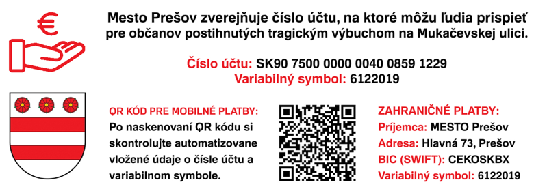OOO Mesto Prešov zverejňuje číslo účtu, na ktoré môžu ludia prispieť pre občanov postihnutých tragickým výbuchom na Mukačevskej ulici. Číslo účtu: SK90 7500 0000 0040 0859 1229 Variabilný symbol: 6122019 OR KÓD PRE MOBILNÉ PLATBY: Po naskenovaní OR kódu si skontrolujte automatizovane vložené údaje o čísle účtu a variabilnom symbole. - , ZAHRANICNE PLATBY: Príjemca: MESTO Prešov Adresa: Hlavná 73, Prešov BIC {SWIFT): CEKOSKBX Variabilný symbol: 6122019
