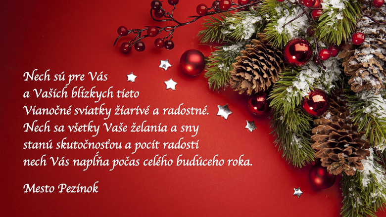 Nech sú pre Vás a pre Vašich blízkych tieto Vianočné sviatky žiarivé a radostné. Nech sa všetky Vaše želania a sny stanú skutočnosťou a nech Vás pocit radosti napĺňa počas celého budúceho roka. Krásne a pokojné Vianoce, veľa zdravia a šťastia do roku 2020 Vám praje primátor Pezinka Igor Hianik a zamestnanci Mestského úrad v Pezinku